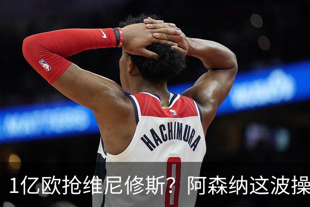 1亿欧抢维尼修斯？阿森纳这波操作，皇马彻底坐不住了
